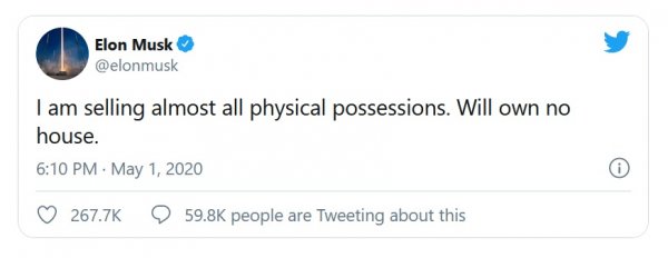 Този туит от 1 май (в чест на Деня на труда?) обяви, че Мъск ще продаде почти всичките си физически притежания, и няма да притежава повече собствена къща. 
Впрочем, макар класациите да сочат Илон като втория най-богат човек на планетата след Джеф Безос, той наистина притежава доста умерени материални активи. Огромната част от състоянието му е в акции и опции върху акции от Tesla. 
